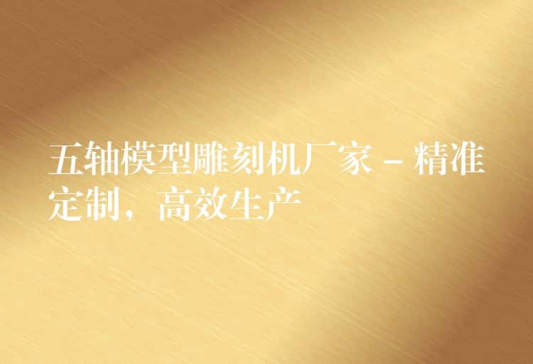 五轴模型雕刻机厂家 – 精准定制，高效生产
