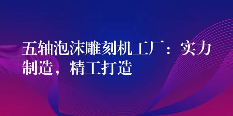 五轴泡沫雕刻机工厂：实力制造，精工打造