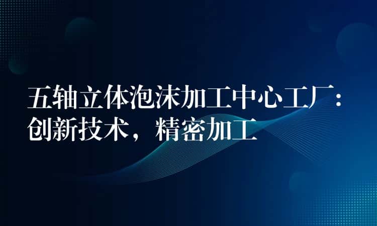 五轴立体泡沫加工中心工厂: 创新技术，精密加工