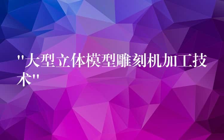 “大型立体模型雕刻机加工技术” “大型立体模型雕刻机加工技术”