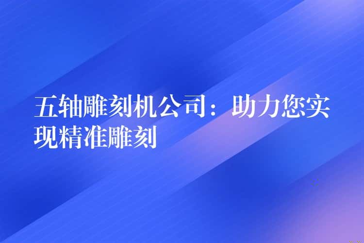 五轴雕刻机公司：助力您实现精准雕刻