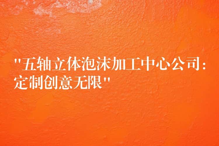 “五轴立体泡沫加工中心公司：定制创意无限”